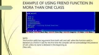 EXAMPLE OF USING FRIEND FUNCTION IN
MORA THAN ONE CLASS
NOTE:
The function add() has arguments from both val1 and val2. when the function add() is
declared as a friend in val2 for the first time the compiler will not acknowledge the presence
of val1 unless its name is declared in the beginning as
Class val1;.
 