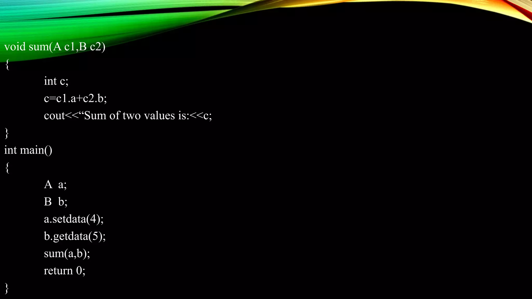 void sum(A c1,B c2)
{
int c;
c=c1.a+c2.b;
cout<<“Sum of two values is:<<c;
}
int main()
{
A a;
B b;
a.setdata(4);
b.getdata(5);
sum(a,b);
return 0;
}
 
