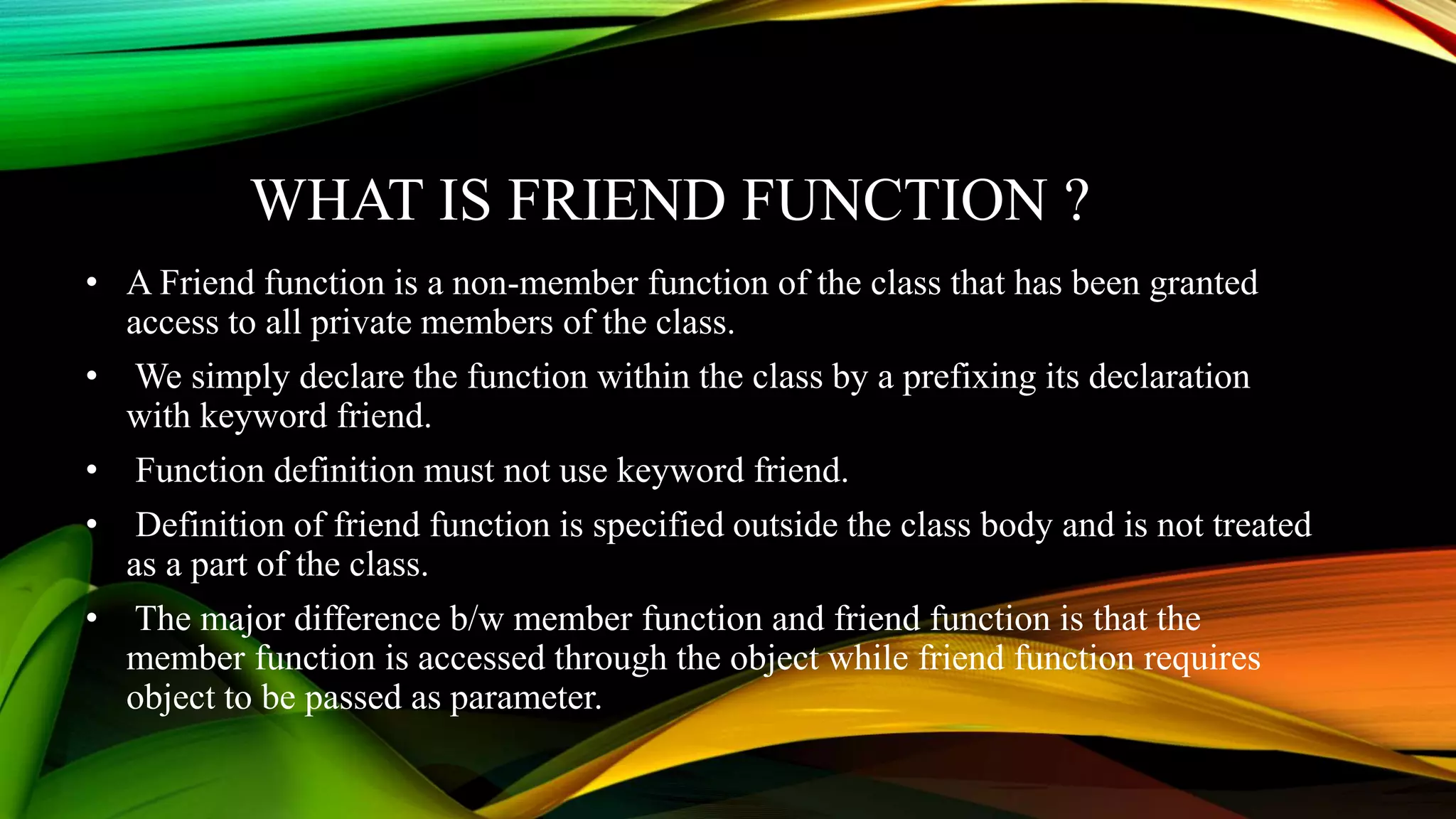 WHAT IS FRIEND FUNCTION ?
• A Friend function is a non-member function of the class that has been granted
access to all private members of the class.
• We simply declare the function within the class by a prefixing its declaration
with keyword friend.
• Function definition must not use keyword friend.
• Definition of friend function is specified outside the class body and is not treated
as a part of the class.
• The major difference b/w member function and friend function is that the
member function is accessed through the object while friend function requires
object to be passed as parameter.
 