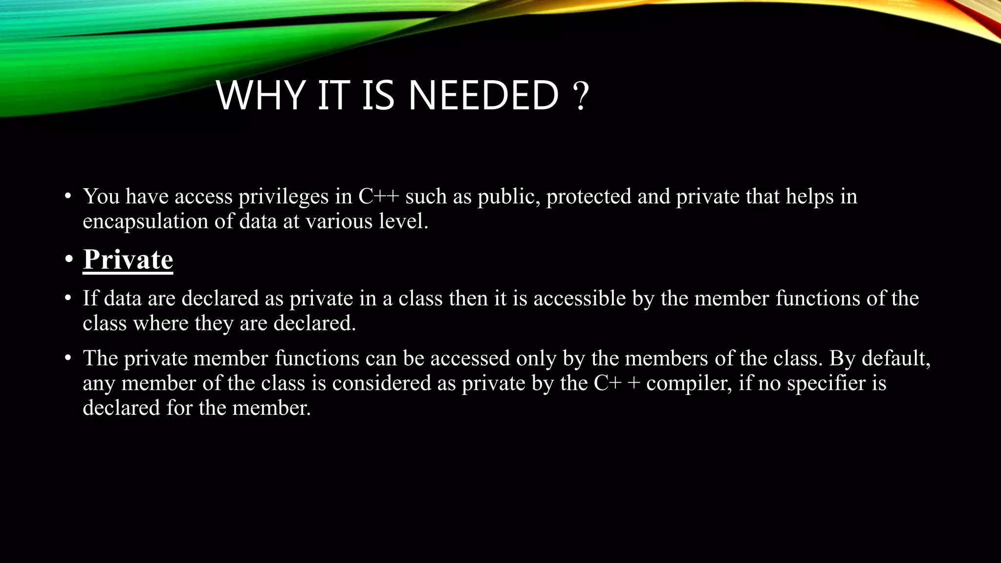 WHY IT IS NEEDED ?
• You have access privileges in C++ such as public, protected and private that helps in
encapsulation of data at various level.
• Private
• If data are declared as private in a class then it is accessible by the member functions of the
class where they are declared.
• The private member functions can be accessed only by the members of the class. By default,
any member of the class is considered as private by the C+ + compiler, if no specifier is
declared for the member.
 