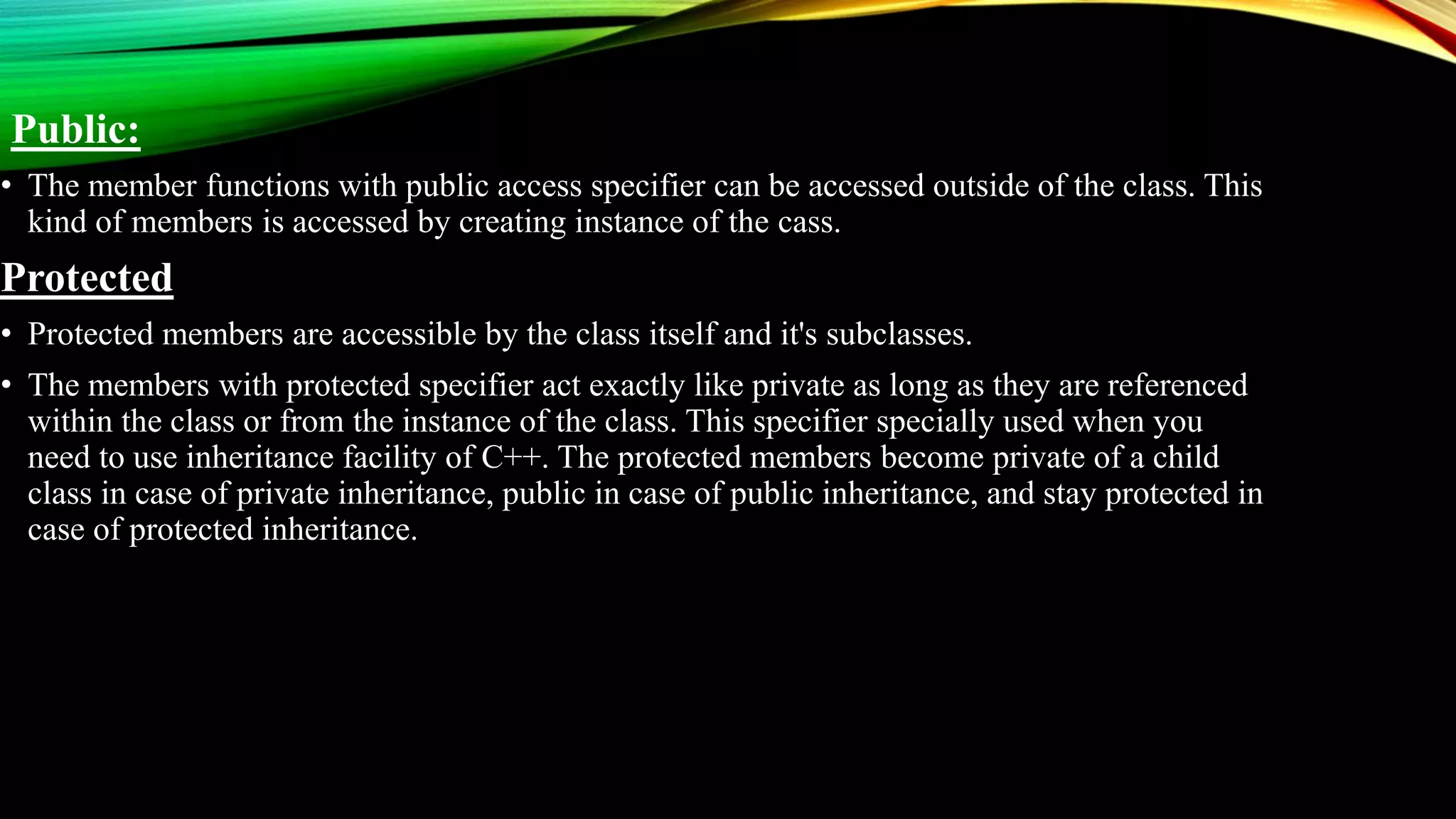 Public:
• The member functions with public access specifier can be accessed outside of the class. This
kind of members is accessed by creating instance of the cass.
Protected
• Protected members are accessible by the class itself and it's subclasses.
• The members with protected specifier act exactly like private as long as they are referenced
within the class or from the instance of the class. This specifier specially used when you
need to use inheritance facility of C++. The protected members become private of a child
class in case of private inheritance, public in case of public inheritance, and stay protected in
case of protected inheritance.
 