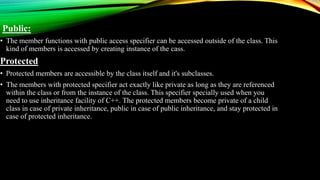 Public:
• The member functions with public access specifier can be accessed outside of the class. This
kind of members is accessed by creating instance of the cass.
Protected
• Protected members are accessible by the class itself and it's subclasses.
• The members with protected specifier act exactly like private as long as they are referenced
within the class or from the instance of the class. This specifier specially used when you
need to use inheritance facility of C++. The protected members become private of a child
class in case of private inheritance, public in case of public inheritance, and stay protected in
case of protected inheritance.
 