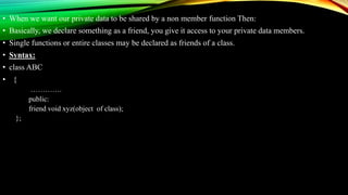 • When we want our private data to be shared by a non member function Then:
• Basically, we declare something as a friend, you give it access to your private data members.
• Single functions or entire classes may be declared as friends of a class.
• Syntax:
• class ABC
• {
………….
public:
friend void xyz(object of class);
};
 