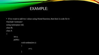 EXAMPLE:
• If we want to add two values using friend function, then here is code for it:
#include<iostream>
using namespace std;
class B;
class A
{
int a;
public:
void setdata(int c)
{
a=c;
}
 