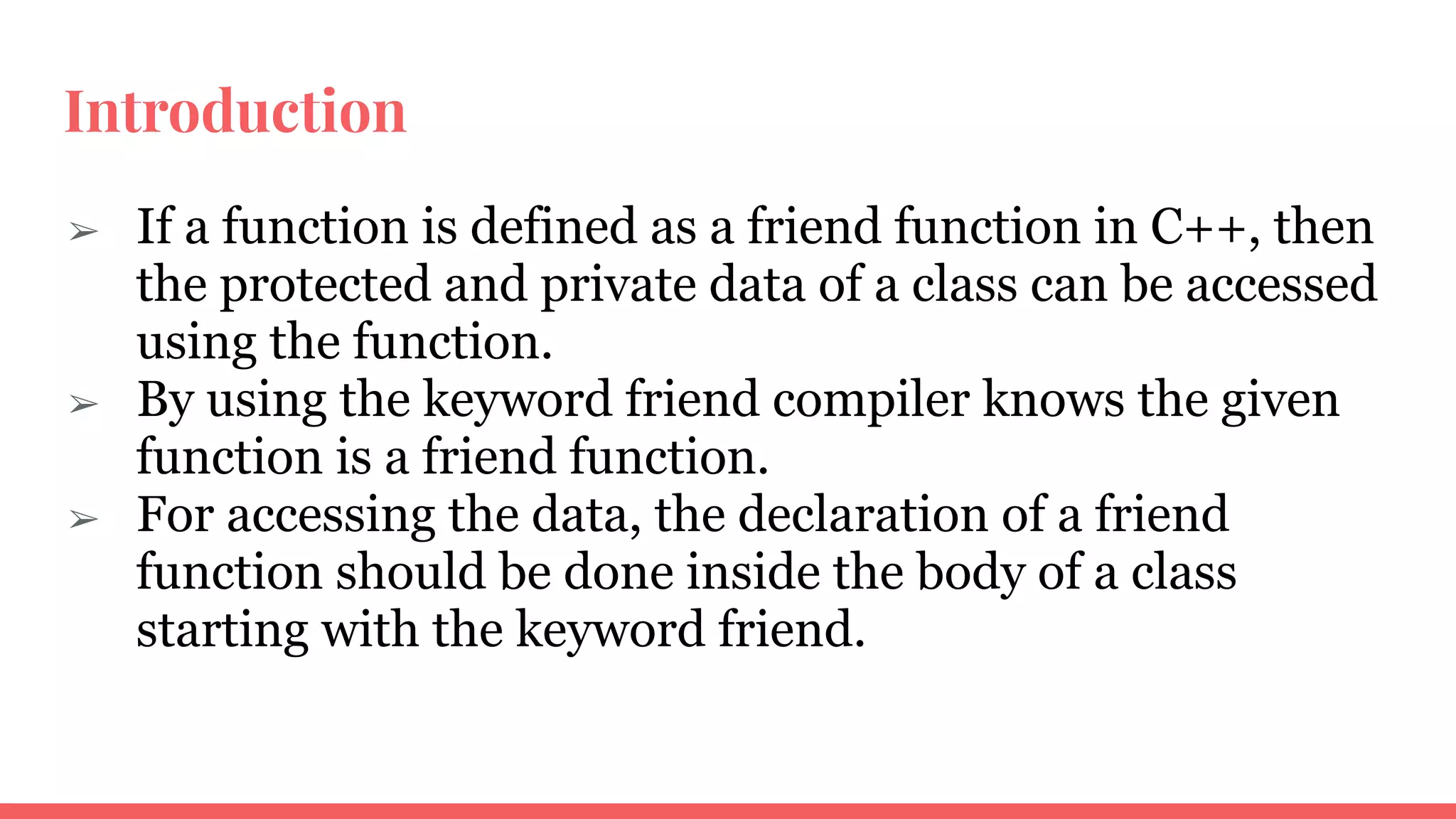 Introduction
➢ If a function is defined as a friend function in C++, then
the protected and private data of a class can be accessed
using the function.
➢ By using the keyword friend compiler knows the given
function is a friend function.
➢ For accessing the data, the declaration of a friend
function should be done inside the body of a class
starting with the keyword friend.
 