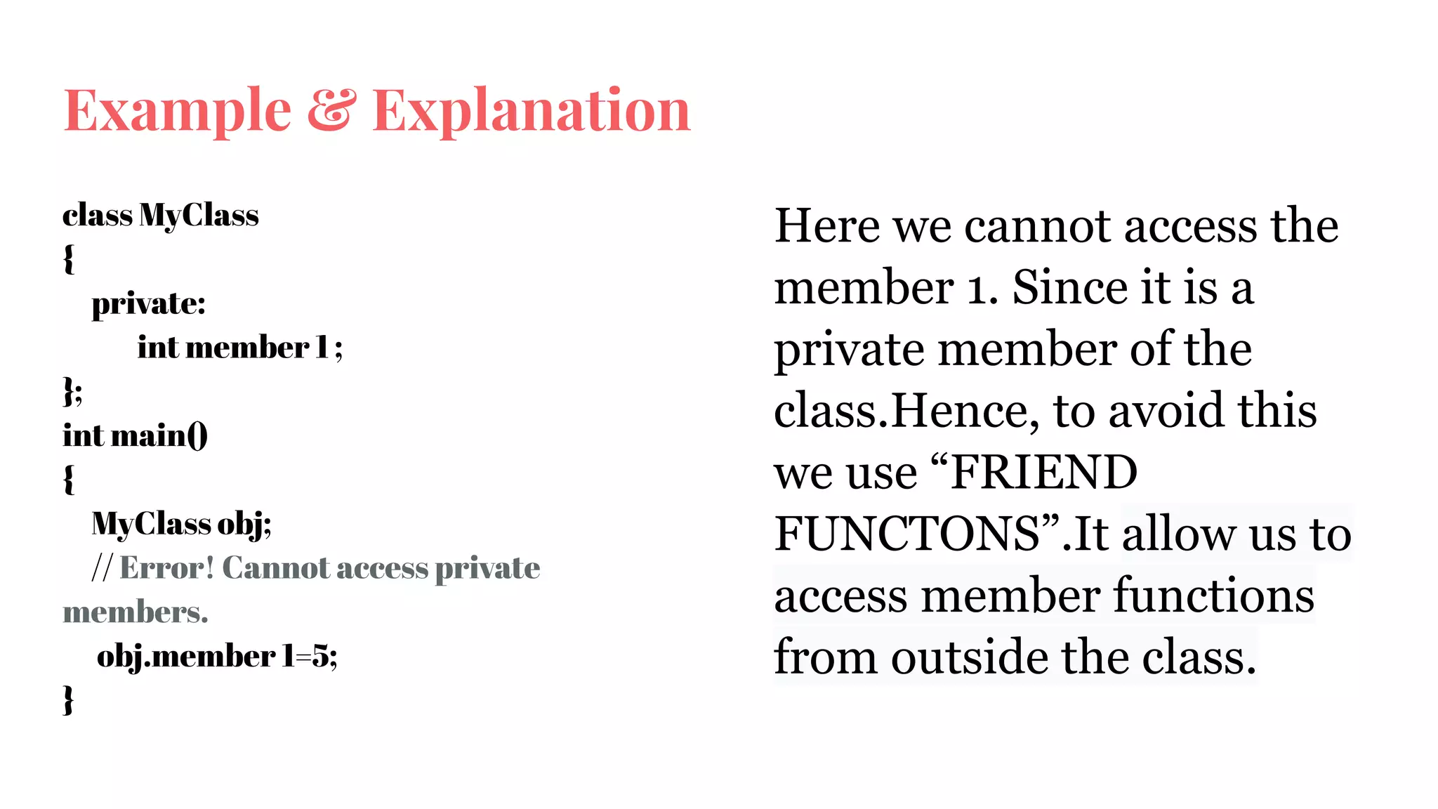 Example & Explanation
class MyClass
{
private:
int member 1 ;
};
int main()
{
MyClass obj;
// Error! Cannot access private
members.
obj.member 1=5;
}
Here we cannot access the
member 1. Since it is a
private member of the
class.Hence, to avoid this
we use “FRIEND
FUNCTONS”.It allow us to
access member functions
from outside the class.
 