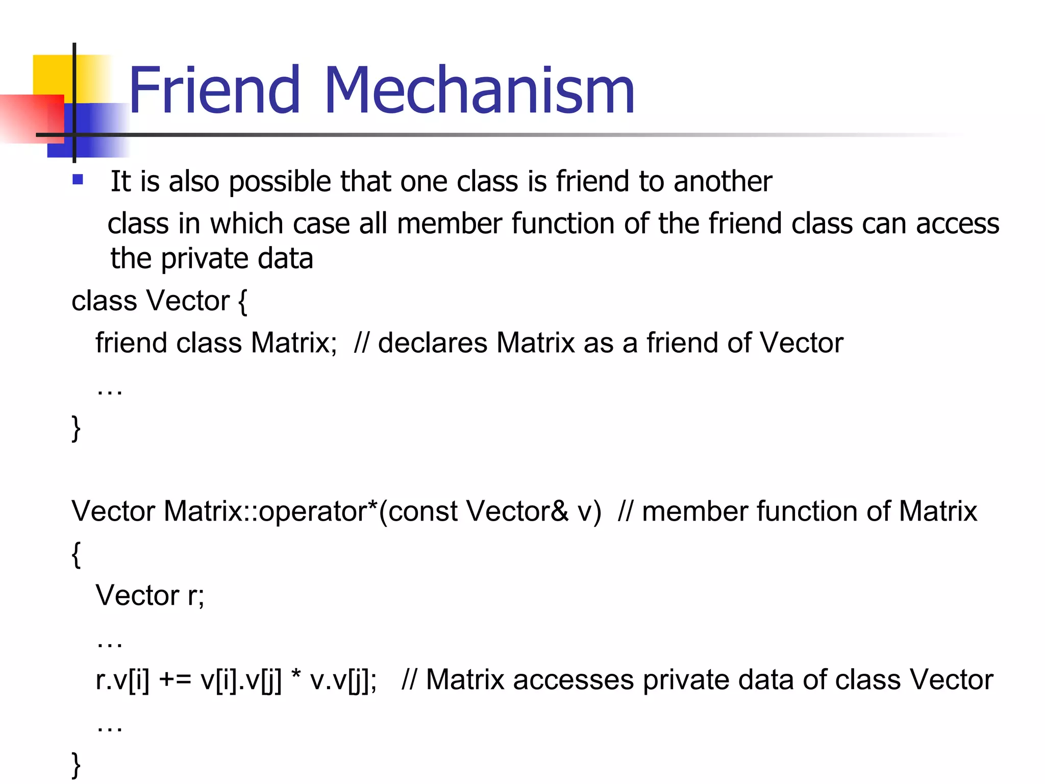 Friend Mechanism It is also possible that one class is friend to another class in which case all member function of the friend class can access the private data class Vector { friend class Matrix;  // declares Matrix as a friend of Vector … } Vector Matrix::operator*(const Vector& v)  // member function of Matrix { Vector r; … r.v[i] += v[i].v[j] * v.v[j];  // Matrix accesses private data of class Vector  … }  