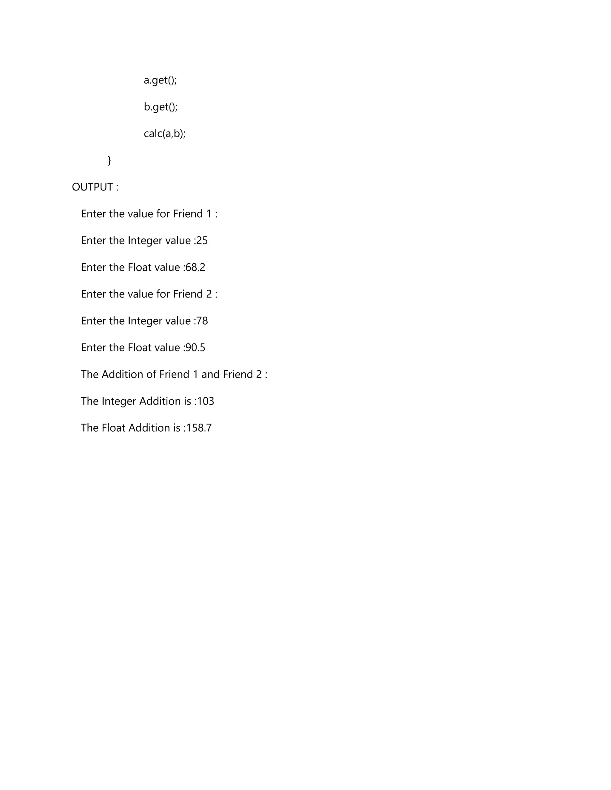a.get();
b.get();
calc(a,b);
}
OUTPUT :
Enter the value for Friend 1 :
Enter the Integer value :25
Enter the Float value :68.2
Enter the value for Friend 2 :
Enter the Integer value :78
Enter the Float value :90.5
The Addition of Friend 1 and Friend 2 :
The Integer Addition is :103
The Float Addition is :158.7
 