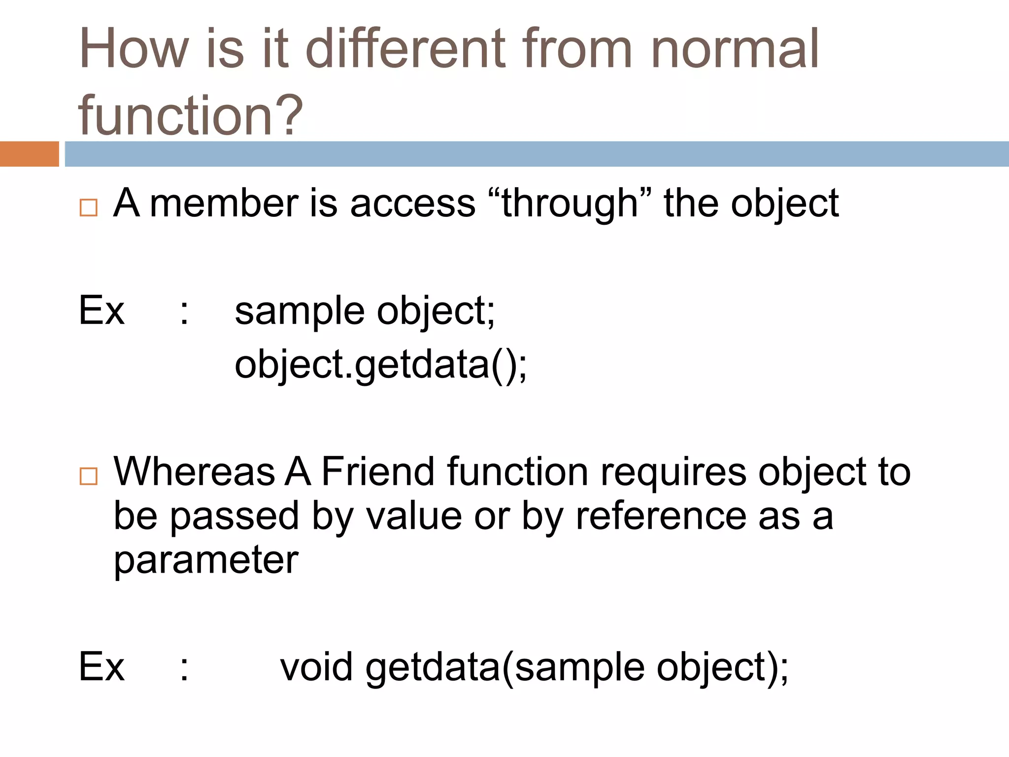 How is it different from normal
function?
   A member is access “through” the object

Ex     :   sample object;
           object.getdata();

   Whereas A Friend function requires object to
    be passed by value or by reference as a
    parameter

Ex     :     void getdata(sample object);
 