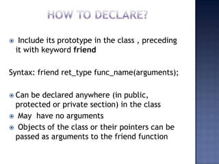 

Include its prototype in the class , preceding
it with keyword friend

Syntax: friend ret_type func_name(arguments);
 Can

be declared anywhere (in public,
protected or private section) in the class
 May have no arguments
 Objects of the class or their pointers can be
passed as arguments to the friend function

 