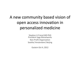 A new community based vision of
    open access innovation in
     personalized medicine
          Stephen H Friend MD PhD
         President Sage Bionetworks
           Non-Profit Organization
         Seattle/ Amsterdam/ Beijing

             Gastein Oct 4, 2012
 