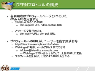 DFRNプロトコルの構成

●   各利用者はプロフィールページと4つのURL
    (Web API)を用意する
    ○   知り合いとなるためのURL
        ■ dfrn-request URL / dfrn-confirm URL


    ○   メッセージ交換用のURL
         ■ dfrn-notify URL / dfrn-poll URL



●   プロフィールへのURLが、ユーザーを指す識別符号
    ○   http://friendica.example.com/info-taro
    ○   Webfingerに対応、メールアドレス形式でも可
         ■ infotaro@friendica.example.com
            → Webfingerで問い合わせることで、上記のURLに変換
    ○   プロフィールを見れば、上記の4つのURLも分かる
 