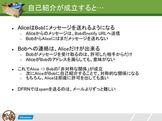 自己紹介が成立すると…

●   AliceはBobにメッセージを送れるようになる
    ○   Aliceからのメッセージは、Bobのnotify URLへ送信
    ○   BobからAliceにはまだメッセージを送れない

●   Bobへの連絡は、Aliceだけが出来る
    ○   Bobがメッセージを受け取るのは、許可した相手からだけ
    ○   AliceがBobのアドレスを漏らしても、意味がない

●   これでAlice -> Bobの「非対称な関係」が成立
     ○ 次にAliceがBobに自己紹介することで、対称的な関係になる
     ○ もちろん、Aliceは即座に許可を出しても良い


●   DFRNではspamを送るのは、メールよりずっと難しい
 