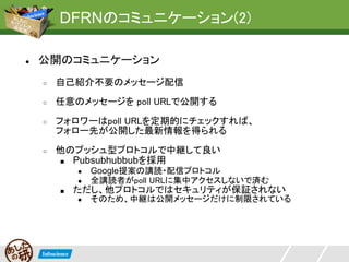 DFRNのコミュニケーション(2)

●   公開のコミュニケーション
    ○   自己紹介不要のメッセージ配信
    ○   任意のメッセージを poll URLで公開する
    ○   フォロワーはpoll URLを定期的にチェックすれば、
        フォロー先が公開した最新情報を得られる
    ○   他のプッシュ型プロトコルで中継して良い
        ■ Pubsubhubbubを採用
            ●   Google提案の講読・配信プロトコル
            ●   全講読者がpoll URLに集中アクセスしないで済む
        ■   ただし、他プロトコルではセキュリティが保証されない
            ●   そのため、中継は公開メッセージだけに制限されている
 