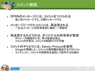 コメント機能

●   DFRNのメッセージには、コメントをつけられる
    ○   個人的メッセージでも、公開メッセージでも

●   メッセージにつけたコメントは、再送信される
    ○   一旦元メッセージの所有者宛に集約 → 再配布

●   再送信するかどうかは、オリジナルの所有者が管理
    ○   ポリシーの徹底のため、再々配信は禁止
    ○   コメントの作者は、コメントの削除だけが可能

●   コメントのやりとりには、Salmon Protocolを使用
    ○   Googleが開発した、コメント分散問題を解決するプロトコル
    ○   コンテンツに、コメントの投稿先を追加して配布する仕組み
 