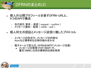DFRNのまとめ(2)

●   個人の公開プロフィールを表すDFRN-URLと、
    4つのAPIで構成
    ○   自己紹介 要求 - 承認 ( request - confirm )
    ○   メッセージ通知 - 配信 （ notify - poll ）

●   個人同士の認証とメッセージ送信に徹したプロトコル
    ○   メッセージの形式や、メッセージの内容は
        Atomなど標準的な仕様の組み合わせ
    ○   電子メールで言えば、DFRNはSMTP（メッセージ交換）
        ■ メッセージの管理（POP/IMAP）や、
          書式（MIME）は別の標準的仕様を採用
 