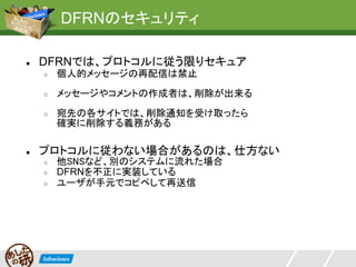 DFRNのセキュリティ

●   DFRNでは、プロトコルに従う限りセキュア
    ○   個人的メッセージの再配信は禁止
    ○   メッセージやコメントの作成者は、削除が出来る
    ○   宛先の各サイトでは、削除通知を受け取ったら
        確実に削除する義務がある

●   プロトコルに従わない場合があるのは、仕方ない
    ○   他SNSなど、別のシステムに流れた場合
    ○   DFRNを不正に実装している
    ○   ユーザが手元でコピペして再送信
 