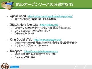 他のオープンソースの分散型SNS

●   Apple Seed http://opensource.appleseedproject.org/
     ○   最も古いOSS分散型SNS、2004年登場

●   Status.Net / identi.ca http://status.net/
     ○   2008年、Twitterのクローンとして登場(旧称Laconica)
     ○   GNU Socialのベースプロジェクト
     ○   OStatusプロトコル

●   One Social Web http://onesocialweb.org/
     ○   VodafoneのR&D部門発、2010年に登場するも活動停止中
     ○   メッセージングプロトコル XMPP

●   Diaspora https://www.joindiaspora.com/
     ○   2010年登場の新進気鋭のプロジェクト
     ○   Diasporaプロトコル
 