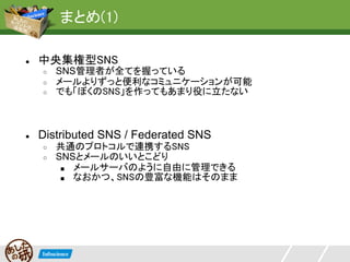 まとめ(1)

●   中央集権型SNS
    ○   SNS管理者が全てを握っている
    ○   メールよりずっと便利なコミュニケーションが可能
    ○   でも「ぼくのSNS」を作ってもあまり役に立たない



●   Distributed SNS / Federated SNS
    ○   共通のプロトコルで連携するSNS
    ○   SNSとメールのいいとこどり
         ■ メールサーバのように自由に管理できる
         ■ なおかつ、SNSの豊富な機能はそのまま
 