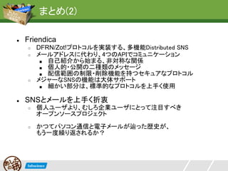 まとめ(2)

●   Friendica
    ○   DFRN/Zot!プロトコルを実装する、多機能Distributed SNS
    ○   メールアドレスに代わり、4つのAPIでコミュニケーション
         ■ 自己紹介から始まる、非対称な関係
         ■ 個人的・公開の二種類のメッセージ
         ■ 配信範囲の制限・削除機能を持つセキュアなプロトコル
    ○   メジャーなSNSの機能は大体サポート
         ■ 細かい部分は、標準的なプロトコルを上手く使用


●   SNSとメールを上手く折衷
    ○   個人ユーザより、むしろ企業ユーザにとって注目すべき
        オープンソースプロジェクト
    ○   かつてパソコン通信と電子メールが辿った歴史が、
        もう一度繰り返されるか？
 