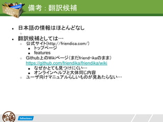 備考 : 翻訳候補

●   日本語の情報はほとんどなし
    ○
●   翻訳候補としては…
    ○   公式サイト(http://friendica.com/)
         ■ トップページ
         ■ features
    ○   Github上のWikiページ（まだfriend-ikaのまま）
        https://github.com/friendika/friendika/wiki
         ■ なぜかとても見つけにくい…
         ■ オンラインヘルプと大体同じ内容
    ○   ユーザ向けマニュアルらしいものが見あたらない…
 