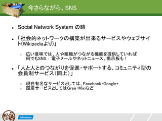 今さらながら、SNS


●   Social Network System の略

●   「社会的ネットワークの構築が出来るサービスやウェブサイ
    ト(Wikipediaより)」
    ○   広い意味では、人や組織がつながる機能を提供していれば
        何でもSNS ： 電子メールやネットニュース、掲示板も！

●   「人と人とのつながりを促進・サポートする、コミュニティ型の
    会員制サービス（同上）」
    ○   現在有名なサービスとしては、Facebook・Google+
    ○   国産サービスとしてはGree・Mixiなど
 
