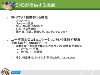 SNSが提供する機能

●   SNSでよく提供される機能
    ○   プロフィール
    ○   メッセージ交換
    ○   友人・知り合いのリンク
    ○   日記・ブログ機能
    ○   掲示板、写真、動画など、コンテンツのシェア

●   ユーザ同士のコミュニケーションという体験や現象
    そのものが、SNSのテーマ
    ○   実物を電子的に置き換えるソフトウェアとは性質が異なる
        ■ メール ← 手紙
        ■ HTML ← 出版物


    ○   そういう意味で、SNSでは「何でもあり」…これはまぁ余談
 