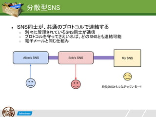 分散型SNS

●   SNS同士が、共通のプロトコルで連結する
    ○    別々に管理されているSNS同士が通信
    ○    プロトコルを守ってさえいれば、どのSNSとも連結可能
    ○    電子メールと同じ仕組み


        Alice's SNS   Bob's SNS           My SNS




                                  どのSNSともつながっている…!!
 