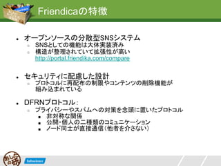 Friendicaの特徴

●   オープンソースの分散型SNSシステム
    ○   SNSとしての機能は大体実装済み
    ○   構造が整理されていて拡張性が高い
        http://portal.friendika.com/compare


●   セキュリティに配慮した設計
    ○   プロトコルに再配布の制限やコンテンツの削除機能が
        組み込まれている

●   DFRNプロトコル：
    ○   プライバシーやスパムへの対策を念頭に置いたプロトコル
         ■ 非対称な関係
         ■ 公開・個人の二種類のコミュニケーション
         ■ ノード同士が直接通信（他者を介さない）
 