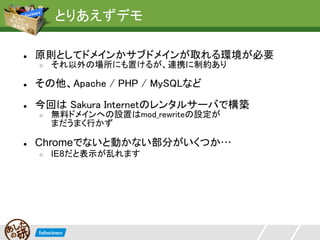 とりあえずデモ

●   原則としてドメインかサブドメインが取れる環境が必要
    ○   それ以外の場所にも置けるが、連携に制約あり

●   その他、Apache / PHP / MySQLなど

●   今回は Sakura Internetのレンタルサーバで構築
    ○   無料ドメインへの設置はmod_rewriteの設定が
        まだうまく行かず

●   Chromeでないと動かない部分がいくつか…
    ○   IE8だと表示が乱れます
 