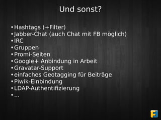 Und sonst?

•Hashtags (+Filter)
•Jabber-Chat (auch Chat mit FB möglich)
•IRC
•Gruppen
•Promi-Seiten
•Google+ Anbindung in Arbeit
•Gravatar-Support
•einfaches Geotagging für Beiträge
•Piwik-Einbindung
•LDAP-Authentiﬁzierung
•...
 