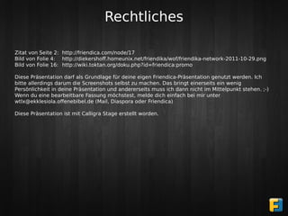 Rechtliches

Zitat von Seite 2: http://friendica.com/node/17
Bild von Folie 4: http://diekershoﬀ.homeunix.net/friendika/wof/friendika-network-2011-10-29.png
Bild von Folie 16: http://wiki.toktan.org/doku.php?id=friendica:promo

Diese Präsentation darf als Grundlage für deine eigen Friendica-Präsentation genutzt werden. Ich
bitte allerdings darum die Screenshots selbst zu machen. Das bringt einerseits ein wenig
Persönlichkeit in deine Präsentation und andererseits muss ich dann nicht im Mittelpunkt stehen. ;-)
Wenn du eine bearbeitbare Fassung möchstest, melde dich einfach bei mir unter
wtlx@ekklesiola.oﬀenebibel.de (Mail, Diaspora oder Friendica)

Diese Präsentation ist mit Calligra Stage erstellt worden.
 