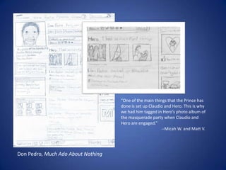 “One of the main things that the Prince has done is set up Claudio and Hero. This is why we had him tagged in Hero’s photo album of the masquerade party when Claudio and Hero are engaged.”	                 --Micah W. and Matt V. Don Pedro, Much Ado About Nothing