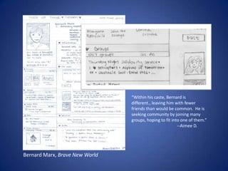 “Within his caste, Bernard is different., leaving him with fewer friends than would be common.  He is seeking community by joining many groups, hoping to fit into one of them.”		--Aimee D. Bernard Marx, Brave New World