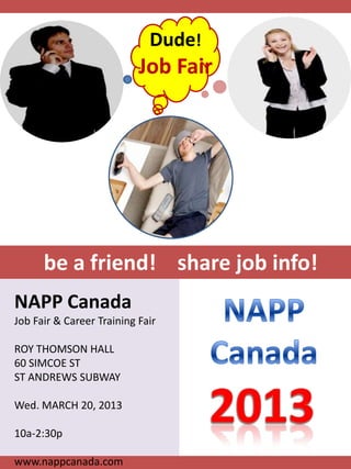 Dude!
                           Job Fair




      be a friend! share job info!
NAPP Canada
Job Fair & Career Training Fair

ROY THOMSON HALL
60 SIMCOE ST
ST ANDREWS SUBWAY

Wed. MARCH 20, 2013

10a-2:30p

www.nappcanada.com
 
