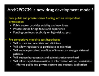 Arch2POCM: a new drug development model?	

•  Pool public and private sector funding into an independent
   organization	

    •  Public sector provides stability and new ideas	

    •  Private sector brings focus and experience	

    •  Funding can focus explicitly on high-risk targets	


•  Pre-competitive model to test hypotheses from ﬁnancial gain	

    •  Will attract top scientists and clinicians	

    •  Will allow regulators to participate as scientists	

    •  Will reduce perceived conﬂicts of interests – engages citizens/
       patients	

    •  Will reduce bureaucratic and administrative overhead	

    •  Will allow rapid dissemination of information without restriction
       - informs public and private sectors and reduces duplication	

 