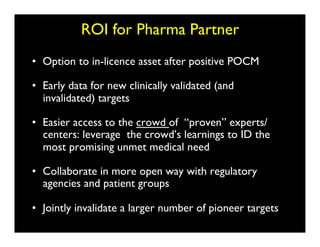 ROI for Pharma Partner	

•  Option to in-licence asset after positive POCM	


•  Early data for new clinically validated (and
   invalidated) targets	


•  Easier access to the crowd of “proven” experts/
   centers: leverage the crowd’s learnings to ID the
   most promising unmet medical need	


•  Collaborate in more open way with regulatory
   agencies and patient groups	


•  Jointly invalidate a larger number of pioneer targets	

 