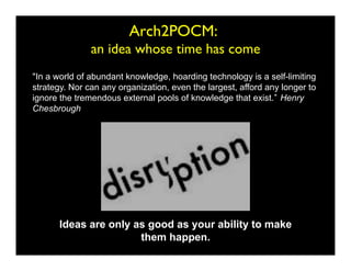Arch2POCM: 
                                         	

               an idea whose time has come
In a world of abundant knowledge, hoarding technology is a self-limiting
strategy. Nor can any organization, even the largest, afford any longer to
ignore the tremendous external pools of knowledge that exist. Henry
Chesbrough




       Ideas are only as good as your ability to make
                       them happen.
 