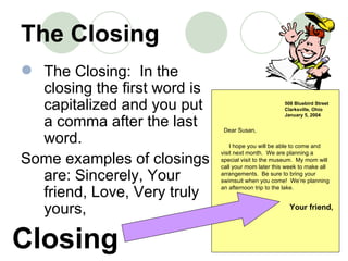 The Closing The Closing:  In the closing the first word is capitalized and you put a comma after the last word.    Some examples of closings are: Sincerely, Your friend, Love, Very truly yours, 508 Bluebird Street Clarksville, Ohio January 5, 2004 Dear Susan, I hope you will be able to come and visit next month.  We are planning a special visit to the museum.  My mom will call your mom later this week to make all arrangements.  Be sure to bring your swimsuit when you come!  We’re planning an afternoon trip to the lake. Your friend, Closing 