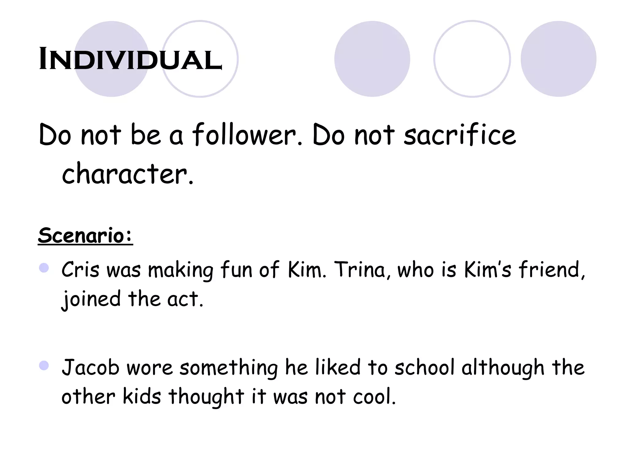 Individual Do not be a follower. Do not sacrifice character. Scenario: Cris was making fun of Kim. Trina, who is Kim’s friend, joined the act. Jacob wore something he liked to school although the other kids thought it was not cool. 