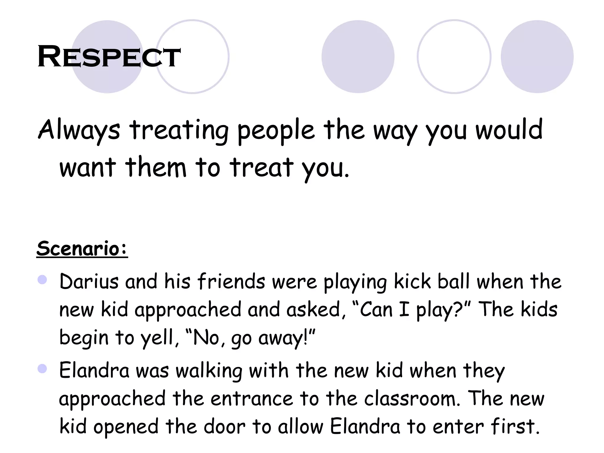 Respect Always treating people the way you would want them to treat you. Scenario: Darius and his friends were playing kick ball when the new kid approached and asked, “Can I play?” The kids begin to yell, “No, go away!” Elandra was walking with the new kid when they approached the entrance to the classroom. The new kid opened the door to allow Elandra to enter first.  