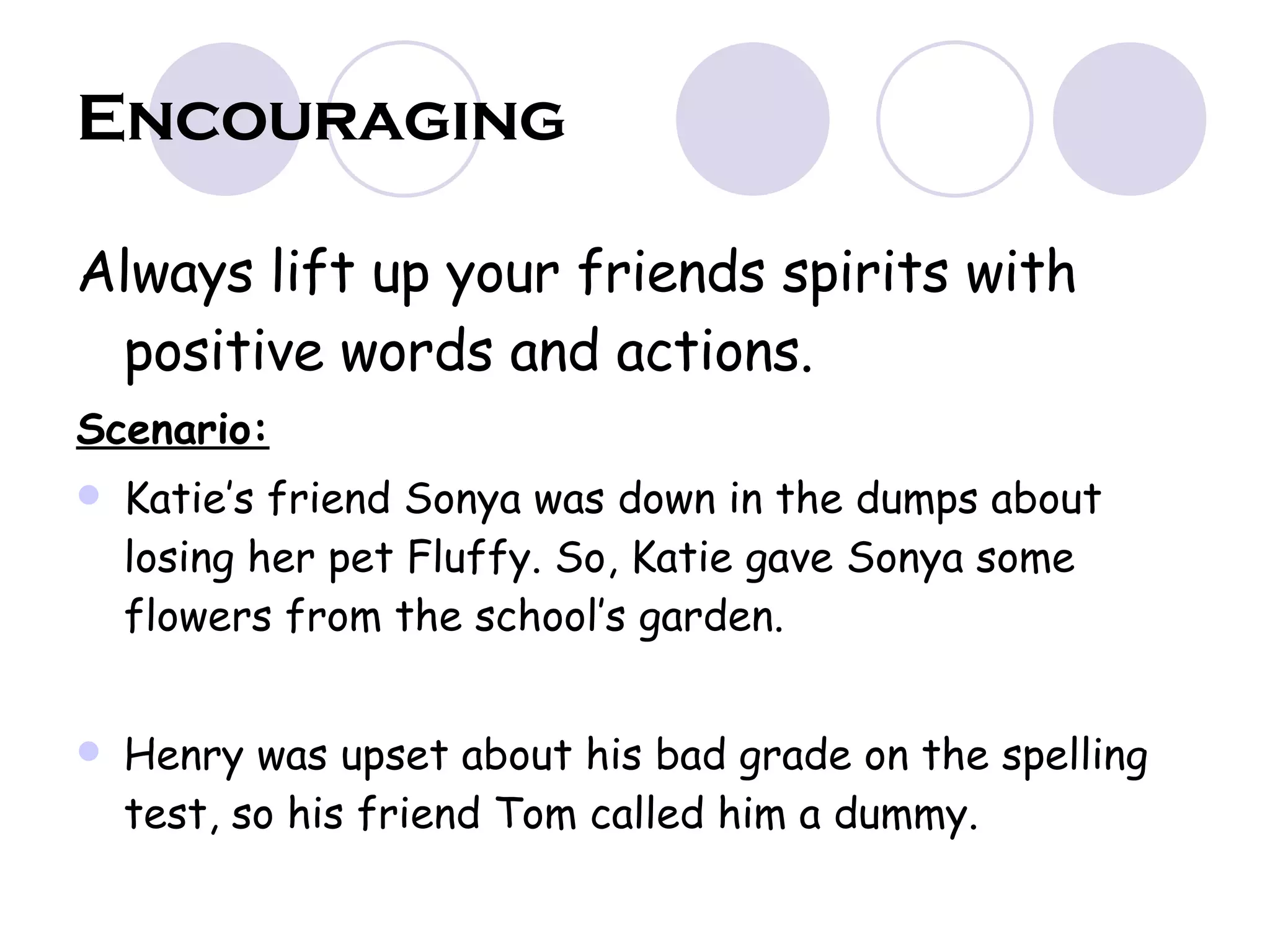 Encouraging Always lift up your friends spirits with positive words and actions. Scenario: Katie’s friend Sonya was down in the dumps about losing her pet Fluffy. So, Katie gave Sonya some flowers from the school’s garden. Henry was upset about his bad grade on the spelling test, so his friend Tom called him a dummy. 