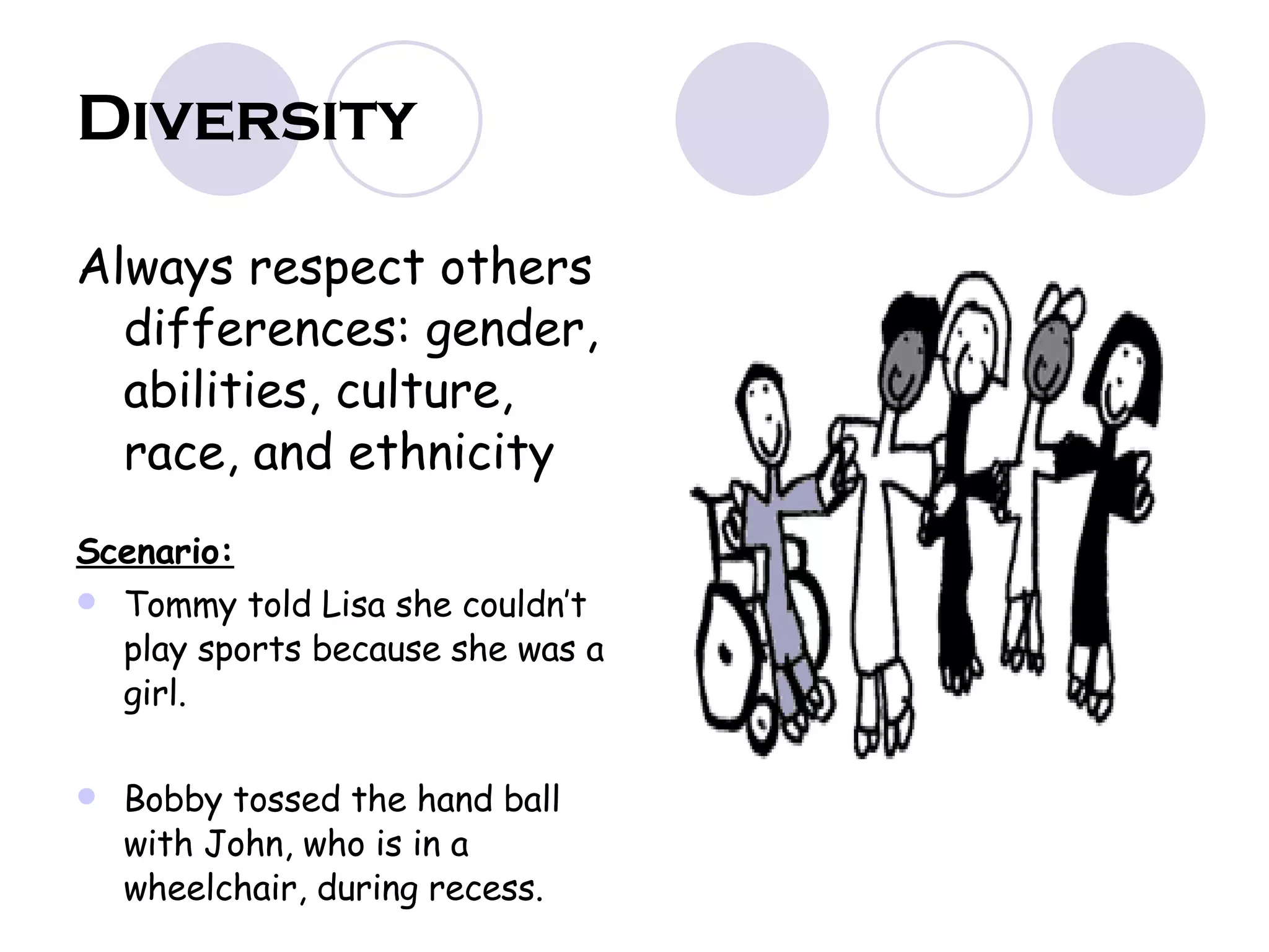 Diversity Always respect others differences: gender, abilities, culture, race, and ethnicity Scenario: Tommy told Lisa she couldn’t play sports because she was a girl. Bobby tossed the hand ball with John, who is in a wheelchair, during recess. 