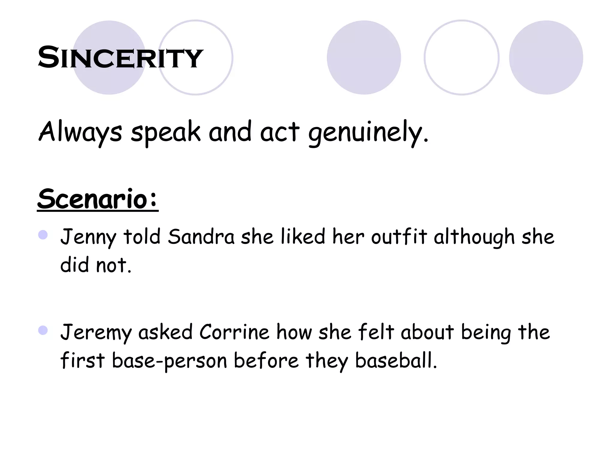 Sincerity Always speak and act genuinely.  Scenario: Jenny told Sandra she liked her outfit although she did not. Jeremy asked Corrine how she felt about being the first base-person before they baseball. 