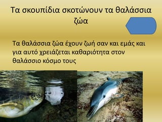 Τα σκουπίδια σκοτώνουν τα θαλάσσια
ζώα
Τα θαλάσσια ζώα έχουν ζωή σαν και εμάς και
για αυτό χρειάζεται καθαριότητα στον
θαλάσσιο κόσμο τους
 