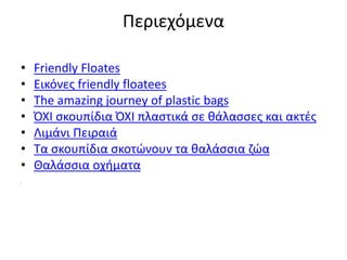 Περιεχόμενα
• Friendly Floates
• Εικόνες friendly floatees
• The amazing journey of plastic bags
• ΌΧΙ σκουπίδια ΌΧΙ πλαστικά σε θάλασσες και ακτές
• Λιμάνι Πειραιά
• Τα σκουπίδια σκοτώνουν τα θαλάσσια ζώα
• Θαλάσσια οχήματα
Σ
 