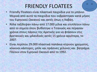 FRIENDLY FLOATEES
• Friendly Floatees είναι πλαστικά παιχνίδια για το μπάνιο.
Μερικά από αυτά τα παιχνίδια που εκβράστηκαν κατά μήκος
του Ειρηνικού Ωκεανού και ακτές όπως η Χαβάη.
• Άλλα ταξίδεψαν πάνω από 17.000 μίλια και επιπλέουν πάνω
από το σημείο όπου βυθίστηκε ο Τιτανικός και πέρασαν
χρόνια στους πάγους της Αρκτικής για να φτάσουν στις
βρετανικές και ιρλανδικές ακτές 15 χρόνια αργότερα, το
2007.
• Είναι περίπου 29.000 πλαστικά παπάκια κίτρινου χρώματος,
κόκκινοι κάστορες, μπλε και πράσινες χελώνες και βατράχια.
Πλέουν στον Ειρηνικό Ωκεανό από το 1992.
 