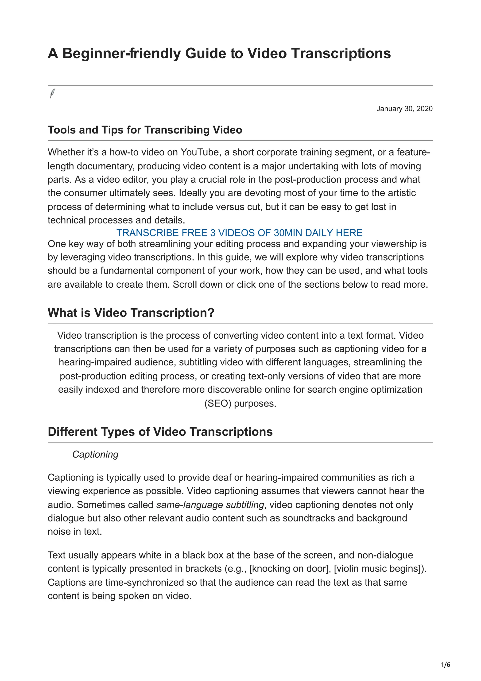 1/6
January 30, 2020
Tools and Tips for Transcribing Video
Whether it’s a how-to video on YouTube, a short corporate training segment, or a feature-
length documentary, producing video content is a major undertaking with lots of moving
parts. As a video editor, you play a crucial role in the post-production process and what
the consumer ultimately sees. Ideally you are devoting most of your time to the artistic
process of determining what to include versus cut, but it can be easy to get lost in
technical processes and details.
One key way of both streamlining your editing process and expanding your viewership is
by leveraging video transcriptions. In this guide, we will explore why video transcriptions
should be a fundamental component of your work, how they can be used, and what tools
are available to create them. Scroll down or click one of the sections below to read more.
What is Video Transcription?
Video transcription is the process of converting video content into a text format. Video
transcriptions can then be used for a variety of purposes such as captioning video for a
hearing-impaired audience, subtitling video with different languages, streamlining the
post-production editing process, or creating text-only versions of video that are more
easily indexed and therefore more discoverable online for search engine optimization
(SEO) purposes.
Different Types of Video Transcriptions
Captioning
Captioning is typically used to provide deaf or hearing-impaired communities as rich a
viewing experience as possible. Video captioning assumes that viewers cannot hear the
audio. Sometimes called same-language subtitling, video captioning denotes not only
dialogue but also other relevant audio content such as soundtracks and background
noise in text.
Text usually appears white in a black box at the base of the screen, and non-dialogue
content is typically presented in brackets (e.g., [knocking on door], [violin music begins]).
Captions are time-synchronized so that the audience can read the text as that same
content is being spoken on video.
A Beginner-friendly Guide to Video Transcriptions
TRANSCRIBE FREE 3 VIDEOS OF 30MIN DAILY HERE
 