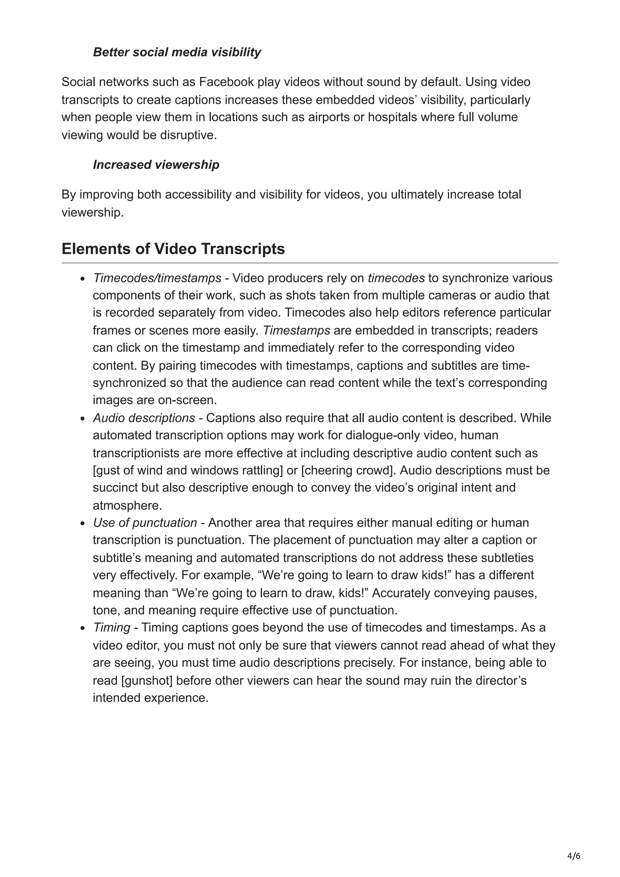 4/6
Better social media visibility
Social networks such as Facebook play videos without sound by default. Using video
transcripts to create captions increases these embedded videos’ visibility, particularly
when people view them in locations such as airports or hospitals where full volume
viewing would be disruptive.
Increased viewership
By improving both accessibility and visibility for videos, you ultimately increase total
viewership.
Elements of Video Transcripts
Timecodes/timestamps - Video producers rely on timecodes to synchronize various
components of their work, such as shots taken from multiple cameras or audio that
is recorded separately from video. Timecodes also help editors reference particular
frames or scenes more easily. Timestamps are embedded in transcripts; readers
can click on the timestamp and immediately refer to the corresponding video
content. By pairing timecodes with timestamps, captions and subtitles are time-
synchronized so that the audience can read content while the text’s corresponding
images are on-screen.
Audio descriptions - Captions also require that all audio content is described. While
automated transcription options may work for dialogue-only video, human
transcriptionists are more effective at including descriptive audio content such as
[gust of wind and windows rattling] or [cheering crowd]. Audio descriptions must be
succinct but also descriptive enough to convey the video’s original intent and
atmosphere.
Use of punctuation - Another area that requires either manual editing or human
transcription is punctuation. The placement of punctuation may alter a caption or
subtitle’s meaning and automated transcriptions do not address these subtleties
very effectively. For example, “We’re going to learn to draw kids!” has a different
meaning than “We’re going to learn to draw, kids!” Accurately conveying pauses,
tone, and meaning require effective use of punctuation.
Timing - Timing captions goes beyond the use of timecodes and timestamps. As a
video editor, you must not only be sure that viewers cannot read ahead of what they
are seeing, you must time audio descriptions precisely. For instance, being able to
read [gunshot] before other viewers can hear the sound may ruin the director’s
intended experience.
 