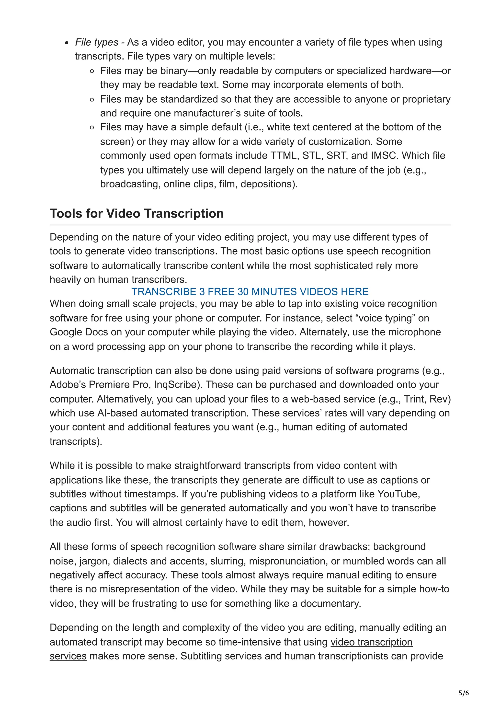 5/6
File types - As a video editor, you may encounter a variety of file types when using
transcripts. File types vary on multiple levels:
Files may be binary—only readable by computers or specialized hardware—or
they may be readable text. Some may incorporate elements of both.
Files may be standardized so that they are accessible to anyone or proprietary
and require one manufacturer’s suite of tools.
Files may have a simple default (i.e., white text centered at the bottom of the
screen) or they may allow for a wide variety of customization. Some
commonly used open formats include TTML, STL, SRT, and IMSC. Which file
types you ultimately use will depend largely on the nature of the job (e.g.,
broadcasting, online clips, film, depositions).
Tools for Video Transcription
Depending on the nature of your video editing project, you may use different types of
tools to generate video transcriptions. The most basic options use speech recognition
software to automatically transcribe content while the most sophisticated rely more
heavily on human transcribers.
When doing small scale projects, you may be able to tap into existing voice recognition
software for free using your phone or computer. For instance, select “voice typing” on
Google Docs on your computer while playing the video. Alternately, use the microphone
on a word processing app on your phone to transcribe the recording while it plays.
Automatic transcription can also be done using paid versions of software programs (e.g.,
Adobe’s Premiere Pro, InqScribe). These can be purchased and downloaded onto your
computer. Alternatively, you can upload your files to a web-based service (e.g., Trint, Rev)
which use AI-based automated transcription. These services’ rates will vary depending on
your content and additional features you want (e.g., human editing of automated
transcripts).
While it is possible to make straightforward transcripts from video content with
applications like these, the transcripts they generate are difficult to use as captions or
subtitles without timestamps. If you’re publishing videos to a platform like YouTube,
captions and subtitles will be generated automatically and you won’t have to transcribe
the audio first. You will almost certainly have to edit them, however.
All these forms of speech recognition software share similar drawbacks; background
noise, jargon, dialects and accents, slurring, mispronunciation, or mumbled words can all
negatively affect accuracy. These tools almost always require manual editing to ensure
there is no misrepresentation of the video. While they may be suitable for a simple how-to
video, they will be frustrating to use for something like a documentary.
Depending on the length and complexity of the video you are editing, manually editing an
automated transcript may become so time-intensive that using video transcription
services makes more sense. Subtitling services and human transcriptionists can provide
TRANSCRIBE 3 FREE 30 MINUTES VIDEOS HERE
 